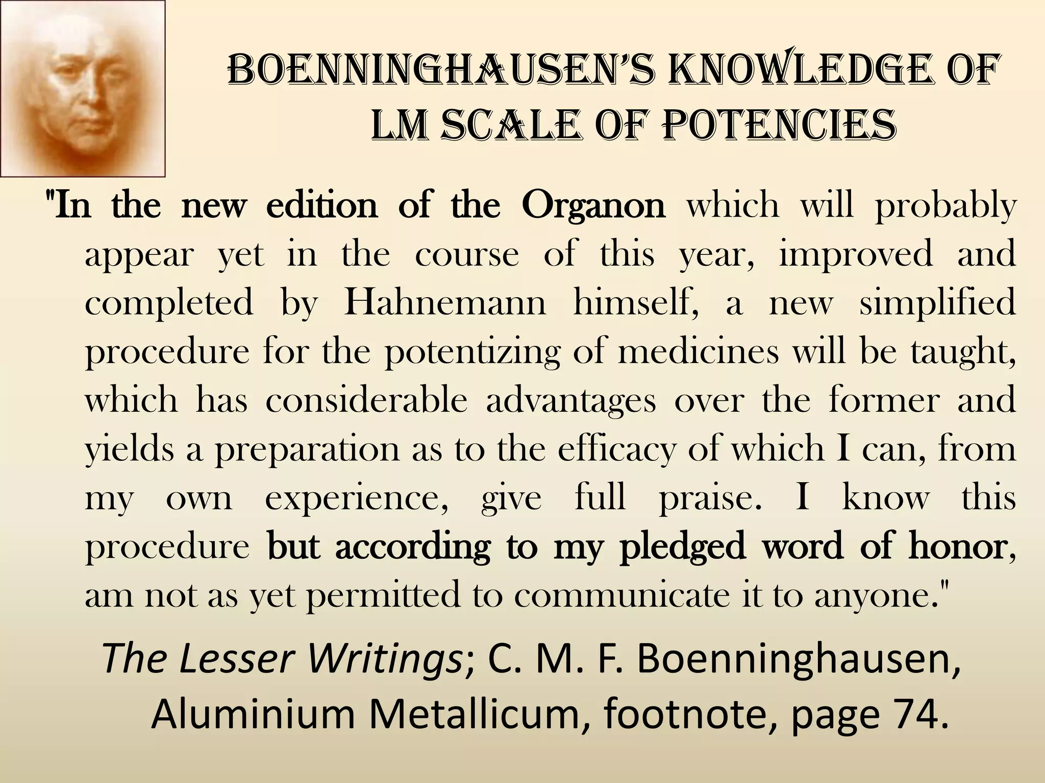 BOENNINGHAUSEN’S KNOWLEDGE OF
LM SCALE OF POTENCIES
"In the new edition of the Organon which will probably
appear yet in the course of this year, improved and
completed by Hahnemann himself, a new simplified
procedure for the potentizing of medicines will be taught,
which has considerable advantages over the former and
yields a preparation as to the efficacy of which I can, from
my own experience, give full praise. I know this
procedure but according to my pledged word of honor,
am not as yet permitted to communicate it to anyone."

The Lesser Writings; C. M. F. Boenninghausen,
Aluminium Metallicum, footnote, page 74.

 