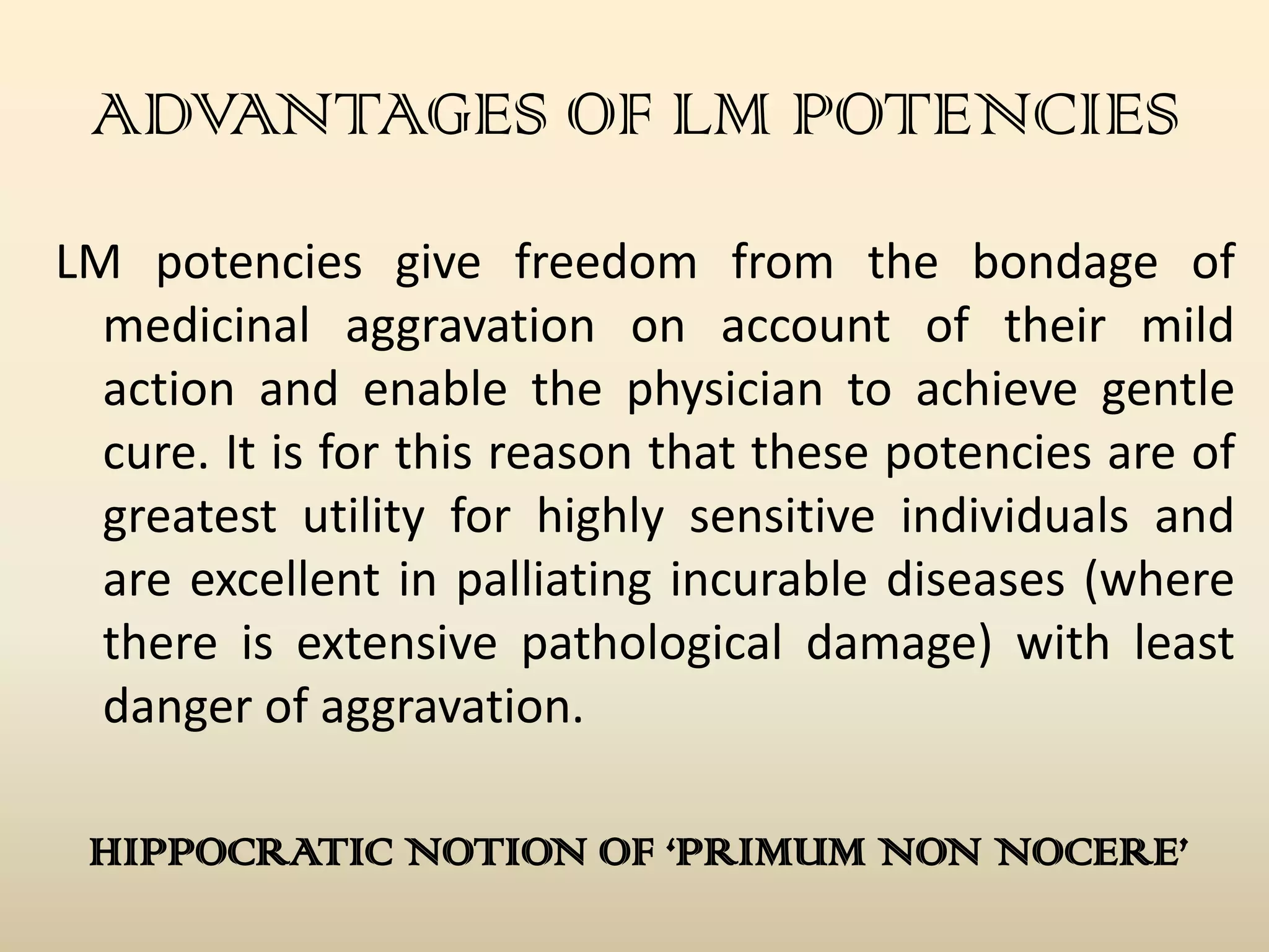 ADVANTAGES OF LM POTENCIES
LM potencies give freedom from the bondage of
medicinal aggravation on account of their mild
action and enable the physician to achieve gentle
cure. It is for this reason that these potencies are of
greatest utility for highly sensitive individuals and
are excellent in palliating incurable diseases (where
there is extensive pathological damage) with least
danger of aggravation.
HIPPOCRATIC NOTION OF ‘PRIMUM NON NOCERE’

 