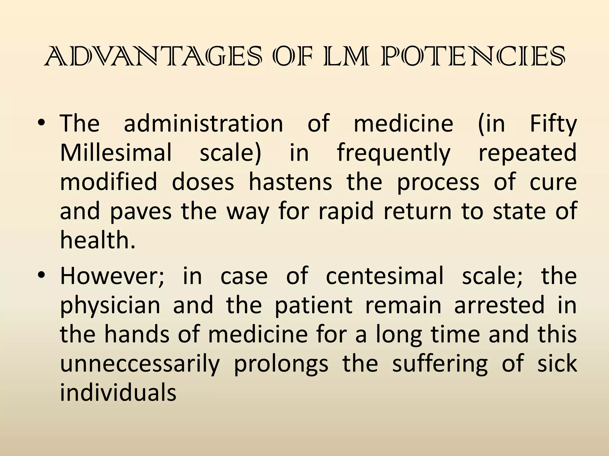 ADVANTAGES OF LM POTENCIES
• The administration of medicine (in Fifty
Millesimal scale) in frequently repeated
modified doses hastens the process of cure
and paves the way for rapid return to state of
health.
• However; in case of centesimal scale; the
physician and the patient remain arrested in
the hands of medicine for a long time and this
unneccessarily prolongs the suffering of sick
individuals

 