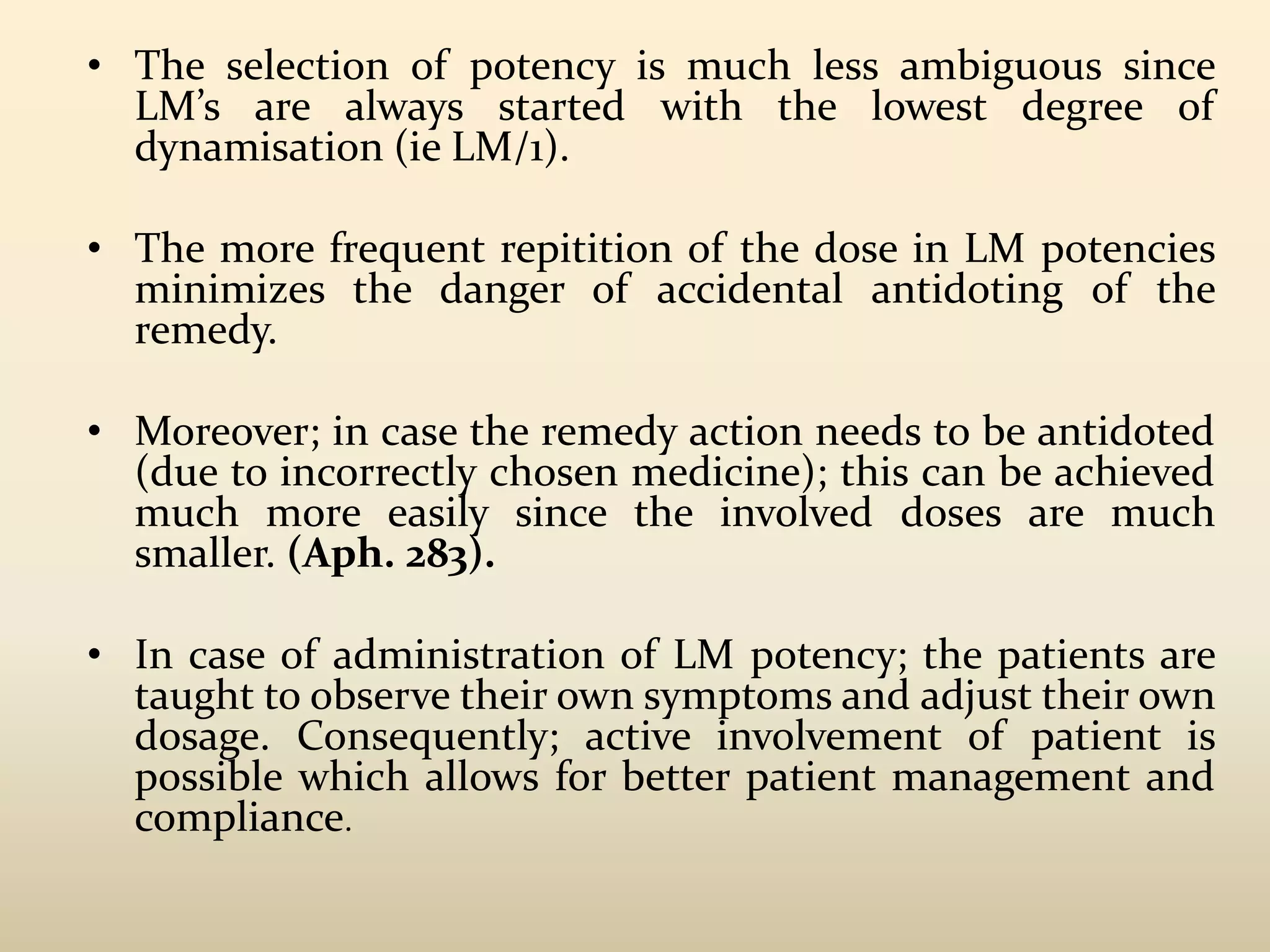 • The selection of potency is much less ambiguous since
LM’s are always started with the lowest degree of
dynamisation (ie LM/1).
• The more frequent repitition of the dose in LM potencies
minimizes the danger of accidental antidoting of the
remedy.
• Moreover; in case the remedy action needs to be antidoted
(due to incorrectly chosen medicine); this can be achieved
much more easily since the involved doses are much
smaller. (Aph. 283).
• In case of administration of LM potency; the patients are
taught to observe their own symptoms and adjust their own
dosage. Consequently; active involvement of patient is
possible which allows for better patient management and
compliance.

 