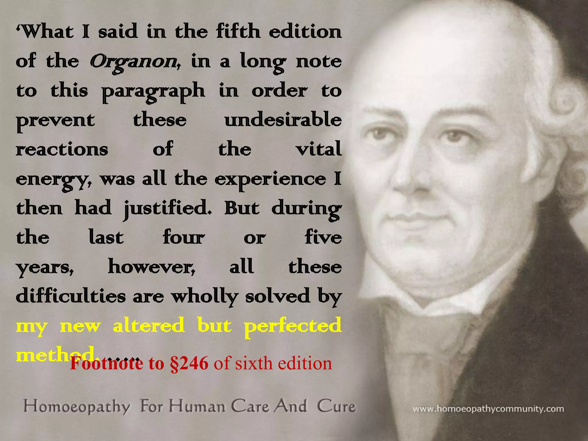 ‘What I said in the fifth edition
of the Organon, in a long note
to this paragraph in order to
prevent
these
undesirable
reactions
of
the
vital
energy, was all the experience I
then had justified. But during
the
last
four
or
five
years, however, all these
difficulties are wholly solved by
my new altered but perfected
method. ….. to §246 of sixth edition
Footnote

 