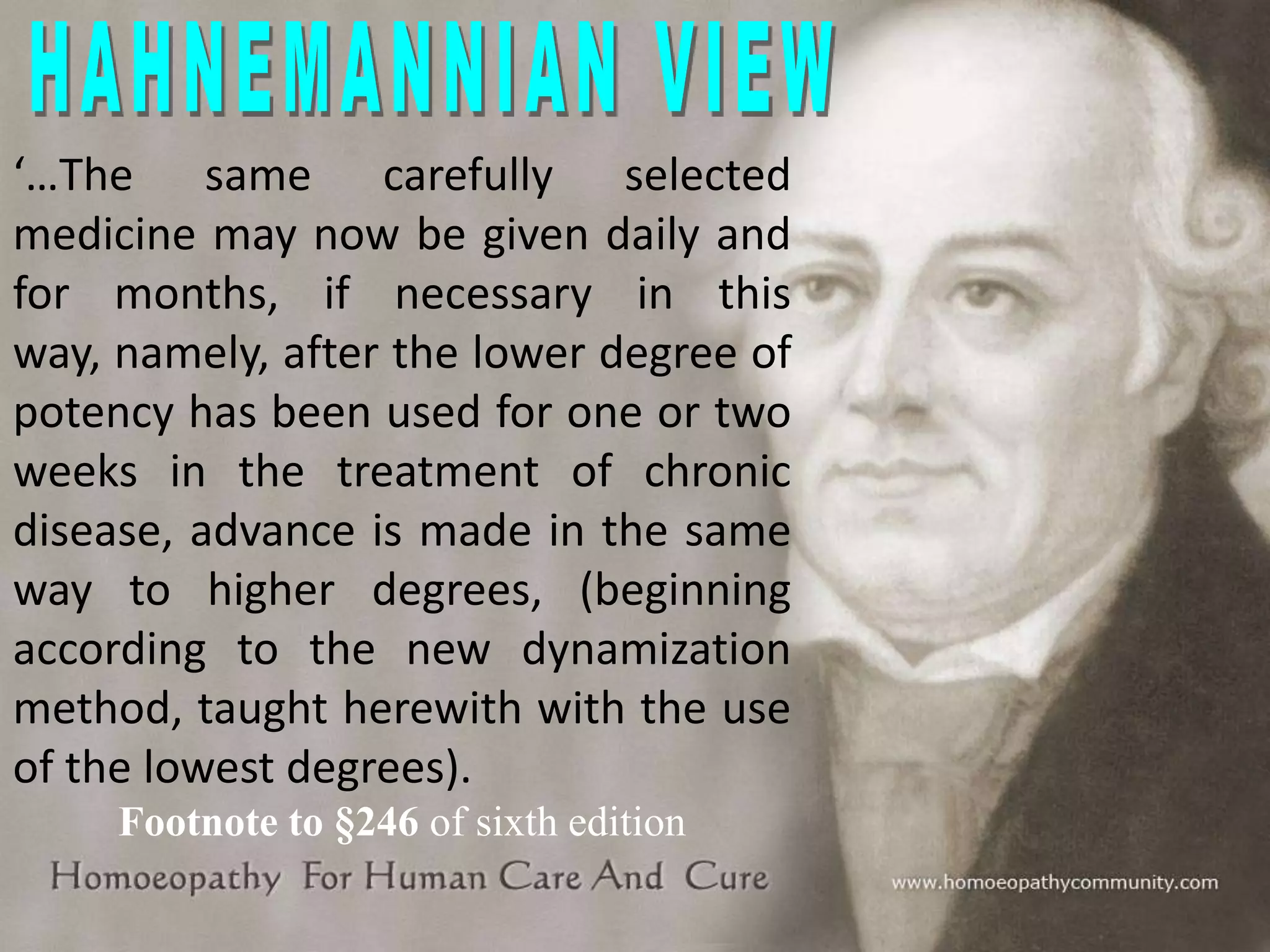 ‘…The same carefully selected
medicine may now be given daily and
for months, if necessary in this
way, namely, after the lower degree of
potency has been used for one or two
weeks in the treatment of chronic
disease, advance is made in the same
way to higher degrees, (beginning
according to the new dynamization
method, taught herewith with the use
of the lowest degrees).
Footnote to §246 of sixth edition

 