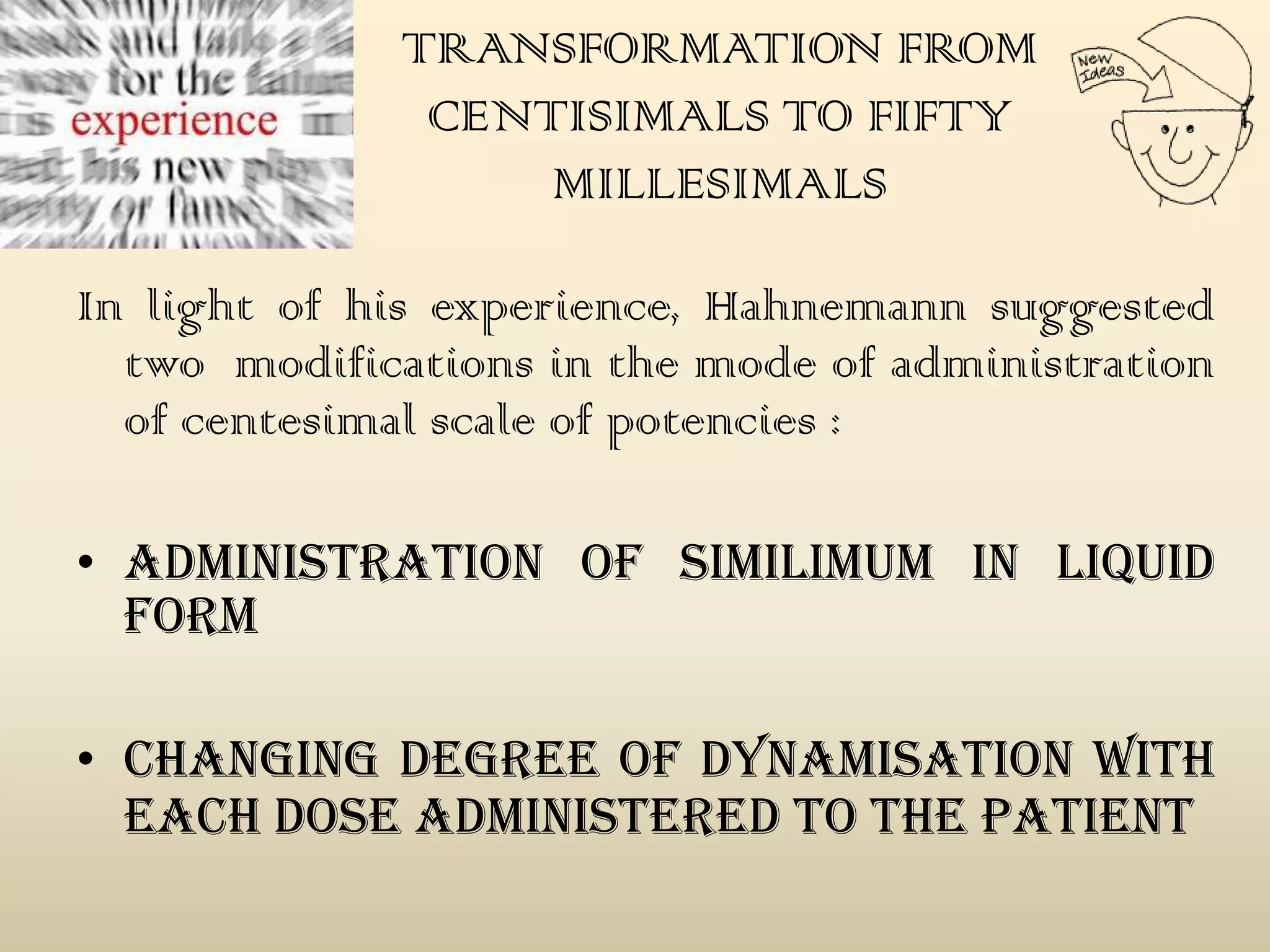 TRANSFORMATION FROM
CENTISIMALS TO FIFTY
MILLESIMALS
In light of his experience, Hahnemann suggested
two modifications in the mode of administration
of centesimal scale of potencies :
• ADMINISTRATION of similimum IN LIQUID
FORM
• CHANGING DEGREE OF DYNAMISATION WITH
EACH DOSE ADMINISTERED TO THE PATIENT

 