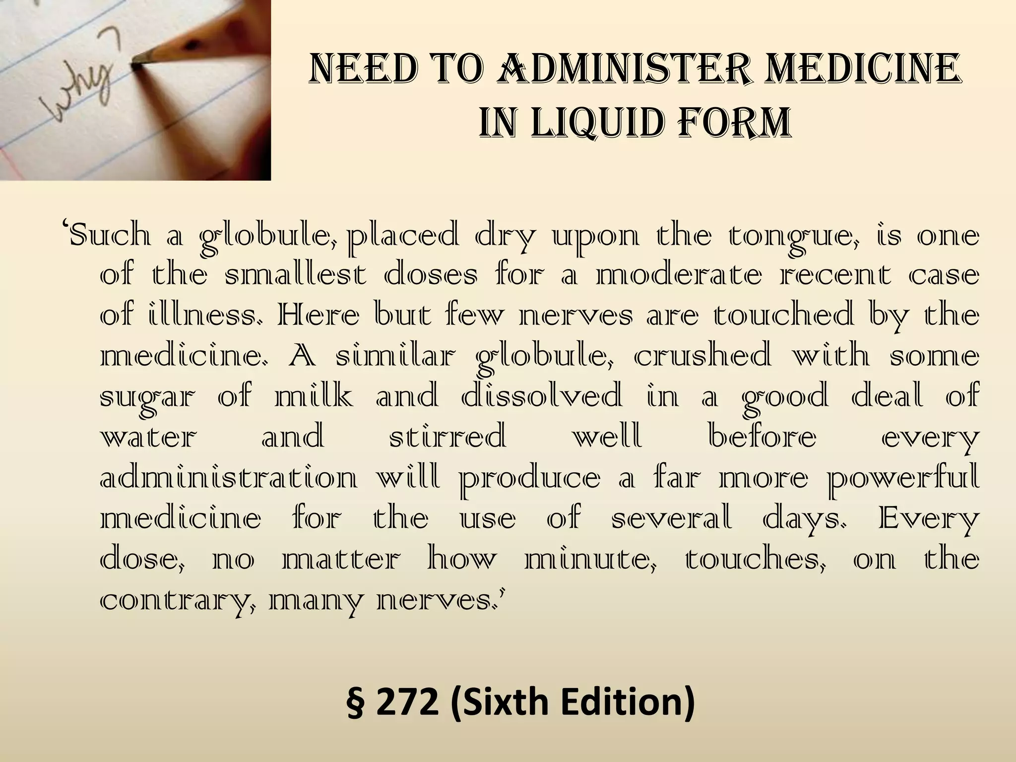 need to administer medicine
in liquid form
‘Such a globule, placed dry upon the tongue, is one
of the smallest doses for a moderate recent case
of illness. Here but few nerves are touched by the
medicine. A similar globule, crushed with some
sugar of milk and dissolved in a good deal of
water
and
stirred
well
before
every
administration will produce a far more powerful
medicine for the use of several days. Every
dose, no matter how minute, touches, on the
contrary, many nerves.’
§ 272 (Sixth Edition)

 