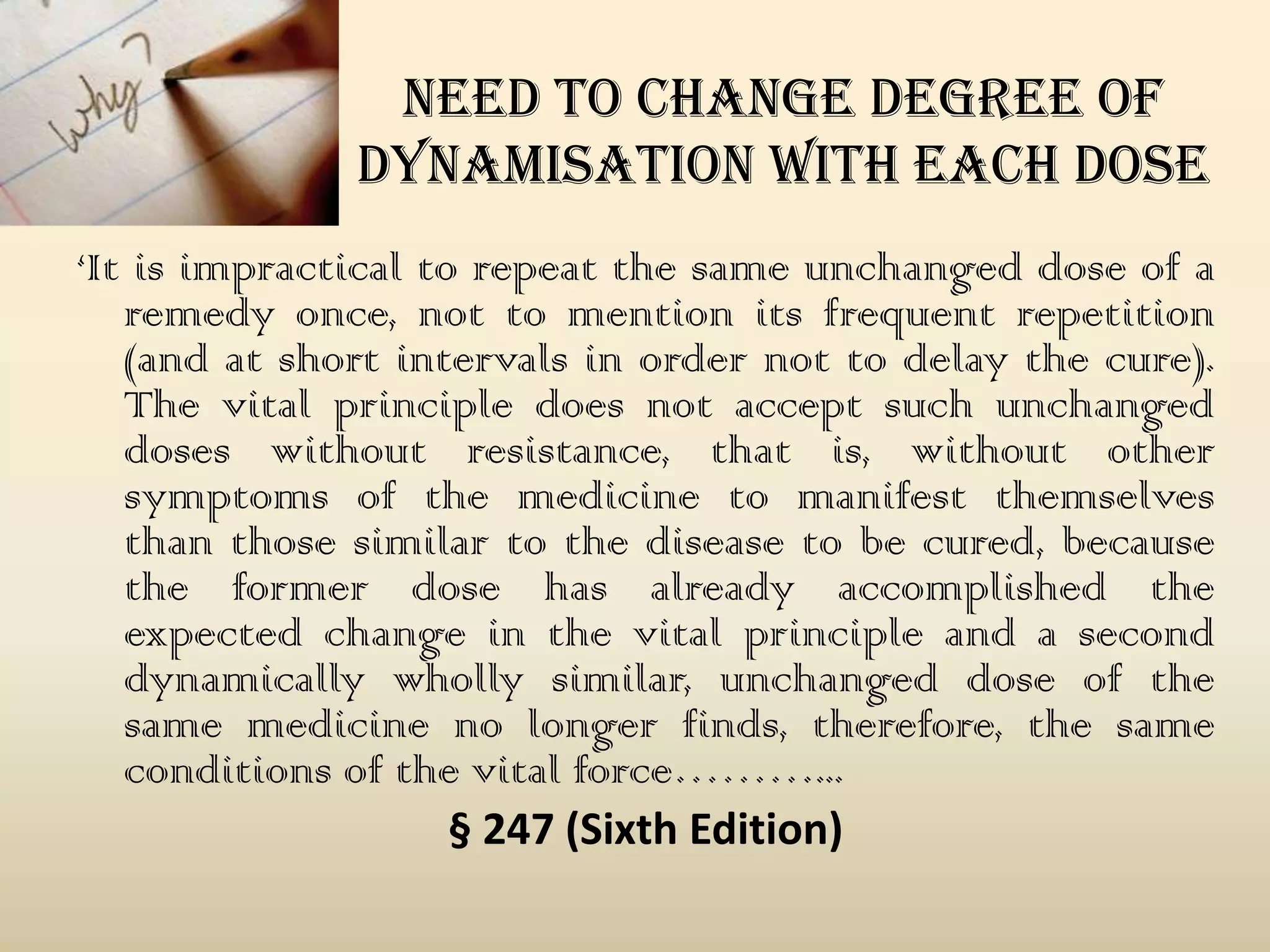 need to change degree of
dynamisation with each dose
‘It is impractical to repeat the same unchanged dose of a
remedy once, not to mention its frequent repetition
(and at short intervals in order not to delay the cure).
The vital principle does not accept such unchanged
doses without resistance, that is, without other
symptoms of the medicine to manifest themselves
than those similar to the disease to be cured, because
the former dose has already accomplished the
expected change in the vital principle and a second
dynamically wholly similar, unchanged dose of the
same medicine no longer finds, therefore, the same
conditions of the vital force………...
§ 247 (Sixth Edition)

 