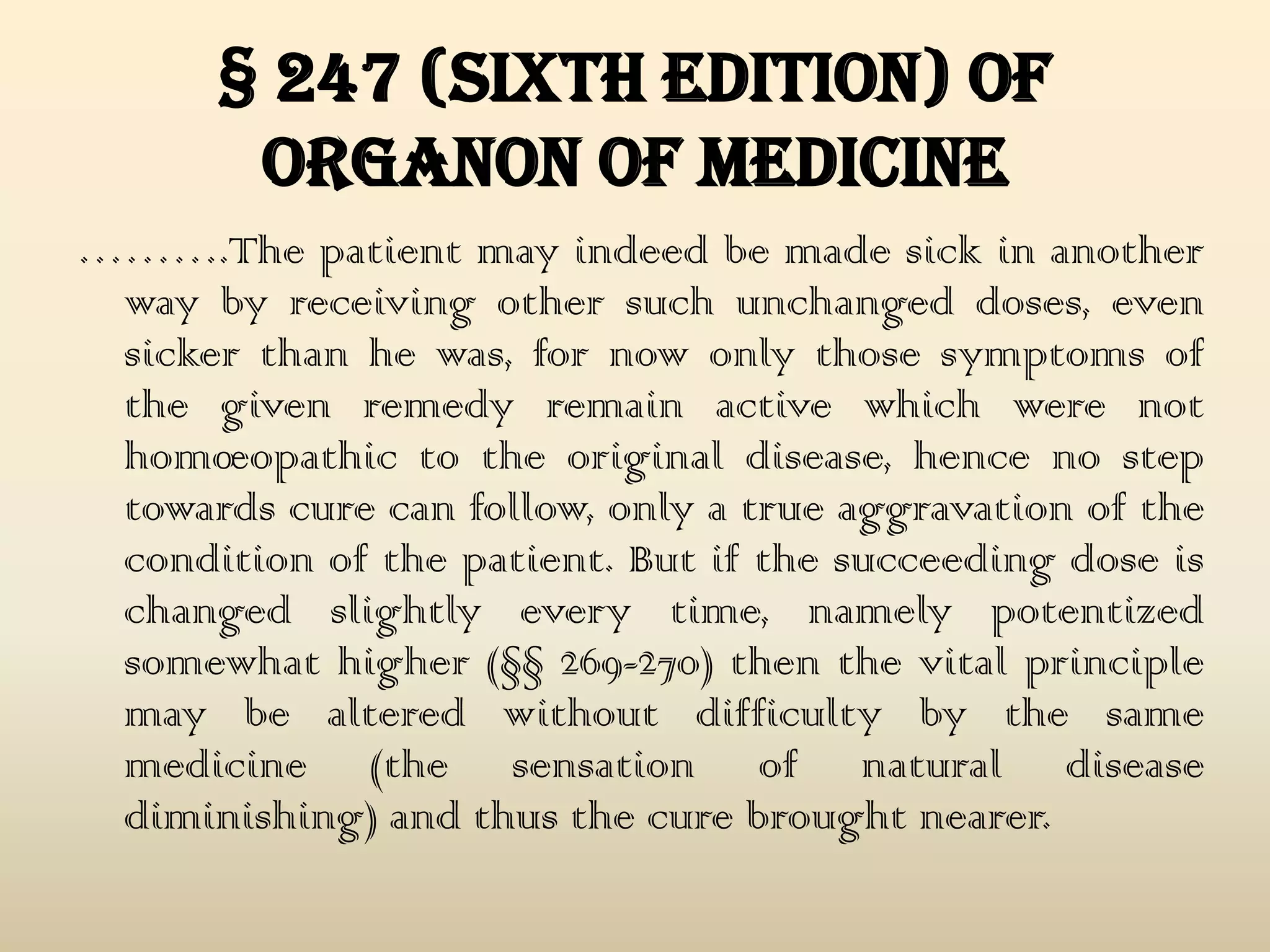 § 247 (Sixth Edition) of
organon of medicine
……….The patient may indeed be made sick in another
way by receiving other such unchanged doses, even
sicker than he was, for now only those symptoms of
the given remedy remain active which were not
homœopathic to the original disease, hence no step
towards cure can follow, only a true aggravation of the
condition of the patient. But if the succeeding dose is
changed slightly every time, namely potentized
somewhat higher (§§ 269-270) then the vital principle
may be altered without difficulty by the same
medicine (the sensation of natural disease
diminishing) and thus the cure brought nearer.

 