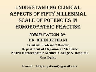 UNDERSTANDING CLINICAL
ASPECTS OF FIFTY MILLESIMAL
SCALE OF POTENCIES IN
HOMOEOPATHIC PRACTISE
PRESENTATION BY:

DR. BIPIN JETHANI
Assistant Professor/ Reader,
Department of Organon of Medicine
Nehru Homoeopathic Medical College & Hospital,
New Delhi.
E-mail: drbipin.jethani@gmail.com

 