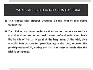 10
WHAT HAPPENS DURING A CLINICAL TRIAL
 The clinical trial process depends on the kind of trial being
conducted
 The clinical trial team includes doctors and nurses as well as
social workers and other health care professionals who check
the health of the participant at the beginning of the trial, give
specific instructions for participating in the trial, monitor the
participant carefully during the trial, and stay in touch after the
trial is completed
 