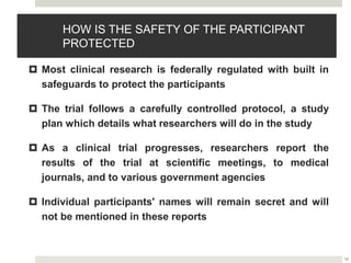 12
HOW IS THE SAFETY OF THE PARTICIPANT
PROTECTED
 Most clinical research is federally regulated with built in
safeguards to protect the participants
 The trial follows a carefully controlled protocol, a study
plan which details what researchers will do in the study
 As a clinical trial progresses, researchers report the
results of the trial at scientific meetings, to medical
journals, and to various government agencies
 Individual participants' names will remain secret and will
not be mentioned in these reports
 
