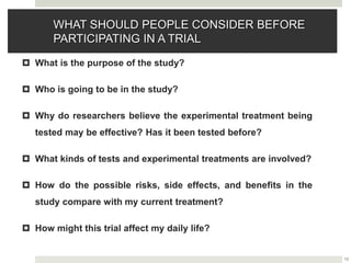 13
WHAT SHOULD PEOPLE CONSIDER BEFORE
PARTICIPATING IN A TRIAL
 What is the purpose of the study?
 Who is going to be in the study?
 Why do researchers believe the experimental treatment being
tested may be effective? Has it been tested before?
 What kinds of tests and experimental treatments are involved?
 How do the possible risks, side effects, and benefits in the
study compare with my current treatment?
 How might this trial affect my daily life?
 