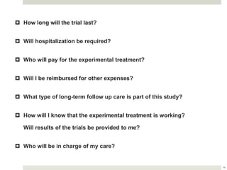 14
 How long will the trial last?
 Will hospitalization be required?
 Who will pay for the experimental treatment?
 Will I be reimbursed for other expenses?
 What type of long-term follow up care is part of this study?
 How will I know that the experimental treatment is working?
Will results of the trials be provided to me?
 Who will be in charge of my care?
 