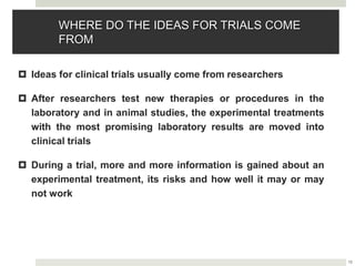 15
WHERE DO THE IDEAS FOR TRIALS COME
FROM
 Ideas for clinical trials usually come from researchers
 After researchers test new therapies or procedures in the
laboratory and in animal studies, the experimental treatments
with the most promising laboratory results are moved into
clinical trials
 During a trial, more and more information is gained about an
experimental treatment, its risks and how well it may or may
not work
 