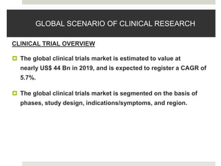GLOBAL SCENARIO OF CLINICAL RESEARCH
CLINICAL TRIAL OVERVIEW
 The global clinical trials market is estimated to value at
nearly US$ 44 Bn in 2019, and is expected to register a CAGR of
5.7%.
 The global clinical trials market is segmented on the basis of
phases, study design, indications/symptoms, and region.
 