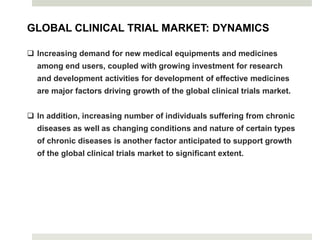 GLOBAL CLINICAL TRIAL MARKET: DYNAMICS
 Increasing demand for new medical equipments and medicines
among end users, coupled with growing investment for research
and development activities for development of effective medicines
are major factors driving growth of the global clinical trials market.
 In addition, increasing number of individuals suffering from chronic
diseases as well as changing conditions and nature of certain types
of chronic diseases is another factor anticipated to support growth
of the global clinical trials market to significant extent.
 