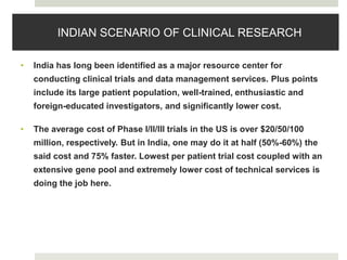 INDIAN SCENARIO OF CLINICAL RESEARCH
• India has long been identified as a major resource center for
conducting clinical trials and data management services. Plus points
include its large patient population, well-trained, enthusiastic and
foreign-educated investigators, and significantly lower cost.
• The average cost of Phase I/II/III trials in the US is over $20/50/100
million, respectively. But in India, one may do it at half (50%-60%) the
said cost and 75% faster. Lowest per patient trial cost coupled with an
extensive gene pool and extremely lower cost of technical services is
doing the job here.
 