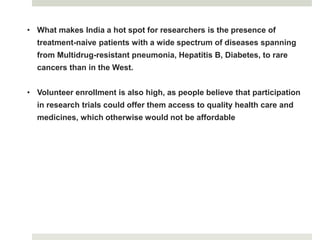 • What makes India a hot spot for researchers is the presence of
treatment-naive patients with a wide spectrum of diseases spanning
from Multidrug-resistant pneumonia, Hepatitis B, Diabetes, to rare
cancers than in the West.
• Volunteer enrollment is also high, as people believe that participation
in research trials could offer them access to quality health care and
medicines, which otherwise would not be affordable
 