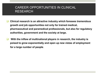 CAREER OPPORTUNITIES IN CLINICAL
RESEARCH
 Clinical research is an attractive industry which foresees tremendous
growth and job opportunities not only for trained medical,
pharmaceutical and paramedical professionals, but also for regulatory
authorities, government and the society at large.
 With the inflow of multinational players in research, the industry is
poised to grow exponentially and open up new vistas of employment
for a large number of people.
 