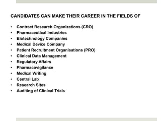 CANDIDATES CAN MAKE THEIR CAREER IN THE FIELDS OF
• Contract Research Organizations (CRO)
• Pharmaceutical Industries
• Biotechnology Companies
• Medical Device Company
• Patient Recruitment Organisations (PRO)
• Clinical Data Management
• Regulatory Affairs
• Pharmacovigilance
• Medical Writing
• Central Lab
• Research Sites
• Auditing of Clinical Trials
 