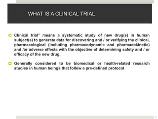 4
WHAT IS A CLINICAL TRIAL
 Clinical trial” means a systematic study of new drug(s) in human
subject(s) to generate data for discovering and / or verifying the clinical,
pharmacological (including pharmacodynamic and pharmacokinetic)
and /or adverse effects with the objective of determining safety and / or
efficacy of the new drug.
 Generally considered to be biomedical or health-related research
studies in human beings that follow a pre-defined protocol
 