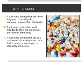 WHAT IS A DRUG
 A substance intended for use in the
diagnosis, cure, mitigation,
treatment, or prevention of disease.
 A substance (other than food)
intended to affect the structure or
any function of the body.
 A substance intended for use as a
component of a medicine but not a
device or a component, part or
accessory of a device.
 