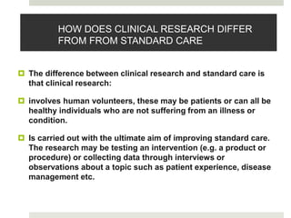 HOW DOES CLINICAL RESEARCH DIFFER
FROM FROM STANDARD CARE
 The difference between clinical research and standard care is
that clinical research:
 involves human volunteers, these may be patients or can all be
healthy individuals who are not suffering from an illness or
condition.
 Is carried out with the ultimate aim of improving standard care.
The research may be testing an intervention (e.g. a product or
procedure) or collecting data through interviews or
observations about a topic such as patient experience, disease
management etc.
 