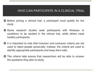 9
WHO CAN PARTICIPATE IN A CLINICAL TRIAL
 Before joining a clinical trial, a participant must qualify for the
study
 Some research studies seek participants with illnesses or
conditions to be studied in the clinical trial, while others need
healthy participants
 It is important to note that inclusion and exclusion criteria are not
used to reject people personally. Instead, the criteria are used to
identify appropriate participants and keep them safe.
 The criteria help ensure that researchers will be able to answer
the questions they plan to study
 