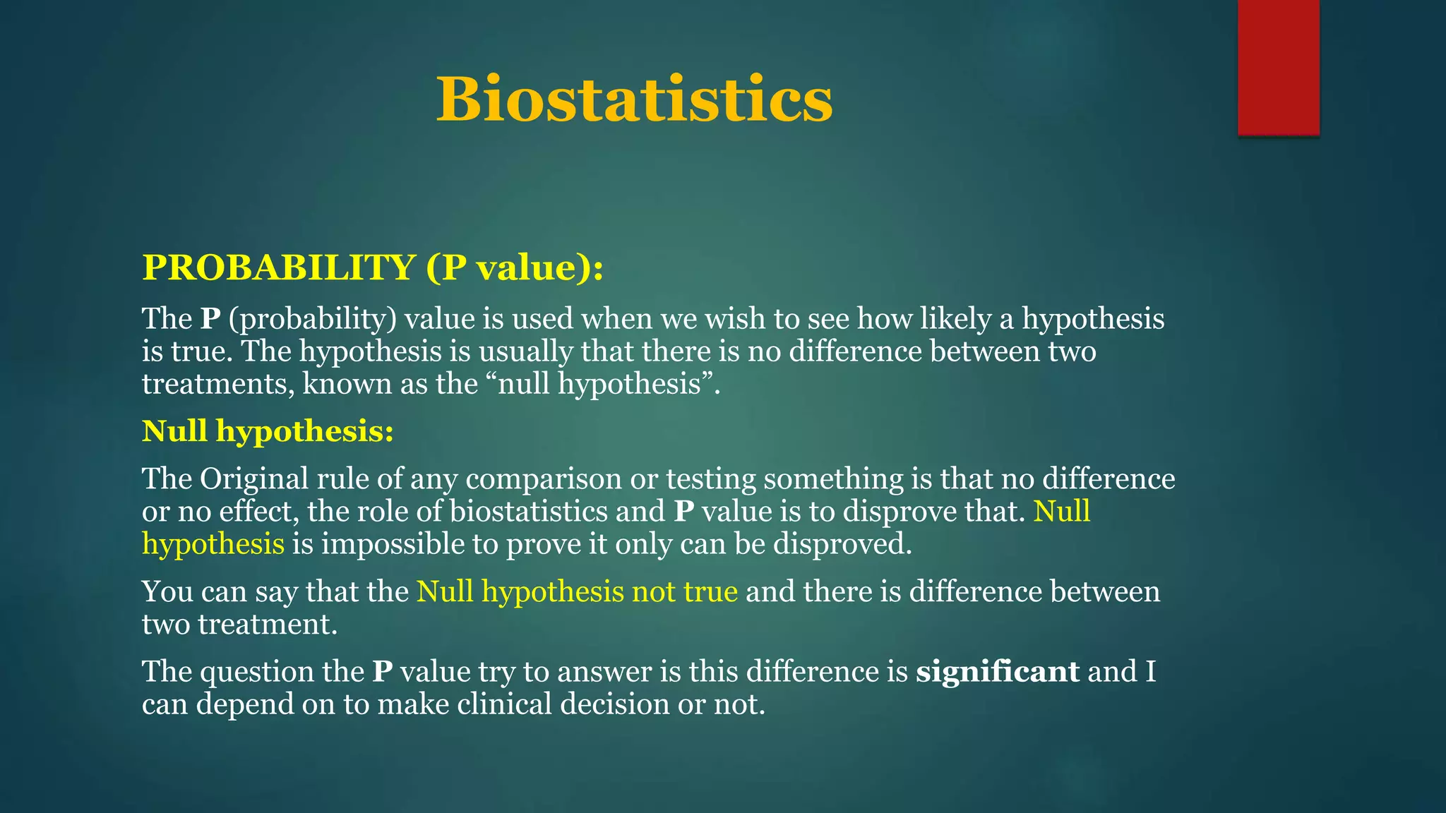 Biostatistics
PROBABILITY (P value):
The P (probability) value is used when we wish to see how likely a hypothesis
is true. The hypothesis is usually that there is no difference between two
treatments, known as the “null hypothesis”.
Null hypothesis:
The Original rule of any comparison or testing something is that no difference
or no effect, the role of biostatistics and P value is to disprove that. Null
hypothesis is impossible to prove it only can be disproved.
You can say that the Null hypothesis not true and there is difference between
two treatment.
The question the P value try to answer is this difference is significant and I
can depend on to make clinical decision or not.
 