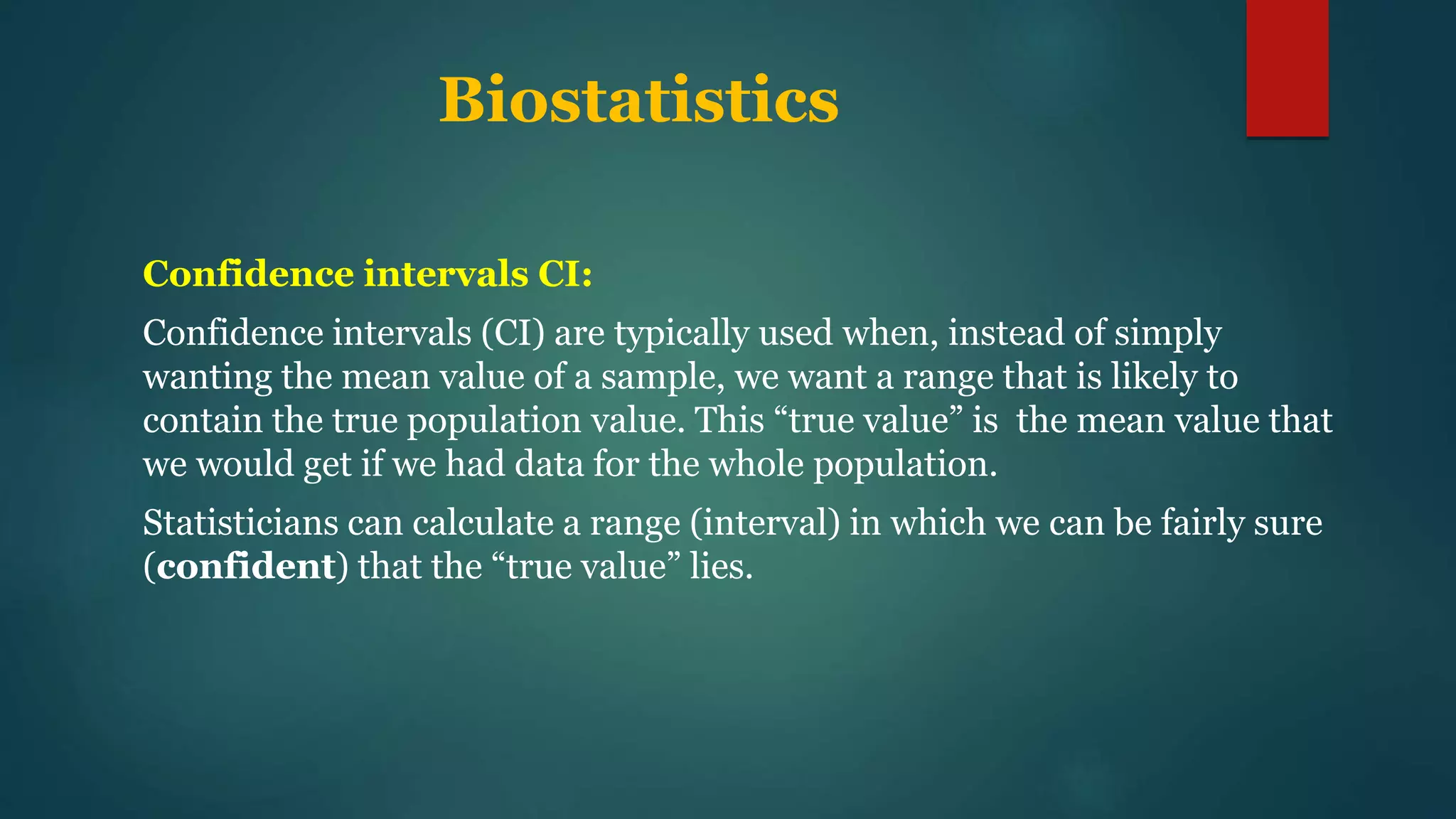 Biostatistics
Confidence intervals CI:
Confidence intervals (CI) are typically used when, instead of simply
wanting the mean value of a sample, we want a range that is likely to
contain the true population value. This “true value” is the mean value that
we would get if we had data for the whole population.
Statisticians can calculate a range (interval) in which we can be fairly sure
(confident) that the “true value” lies.
 