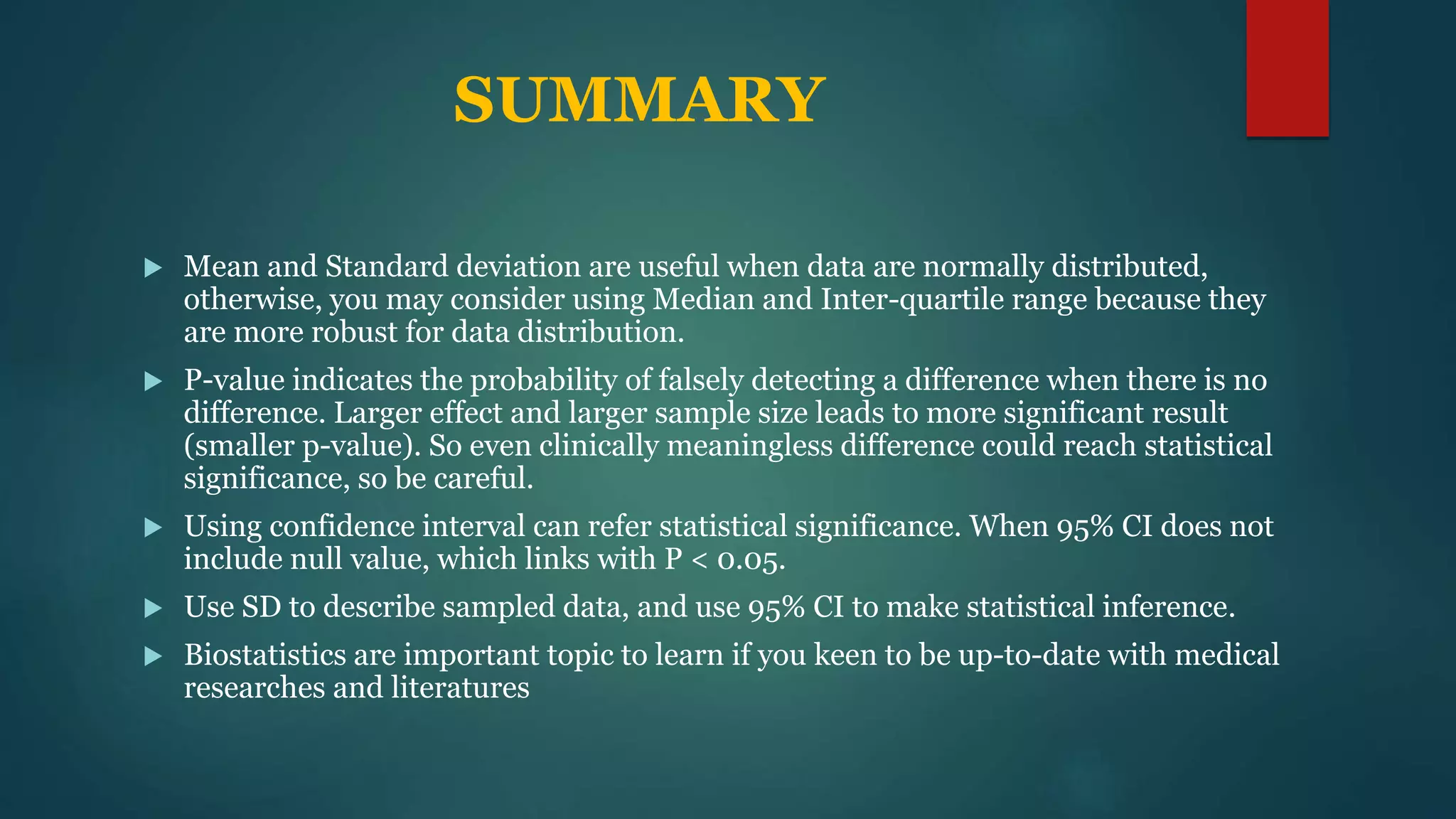 SUMMARY
 Mean and Standard deviation are useful when data are normally distributed,
otherwise, you may consider using Median and Inter-quartile range because they
are more robust for data distribution.
 P-value indicates the probability of falsely detecting a difference when there is no
difference. Larger effect and larger sample size leads to more significant result
(smaller p-value). So even clinically meaningless difference could reach statistical
significance, so be careful.
 Using confidence interval can refer statistical significance. When 95% CI does not
include null value, which links with P < 0.05.
 Use SD to describe sampled data, and use 95% CI to make statistical inference.
 Biostatistics are important topic to learn if you keen to be up-to-date with medical
researches and literatures
 
