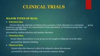 CLINICAL TRIALS
MAJOR TYPES OF BIAS:
 Selection bias
Occurs when the selection of subjects into a sample or their allocation to a treatment group
produces a sample that is not representative of the population, or treatment groups that are
systematically different
prevented by random selection and random allocation
 Detection bias
Occurs when observations in one group are not sought as diligently as in the other
prevented by observer blinding
 Observer bias
Occurs when the observer is able to be subjective about the outcome
prevented by observer blinding and outcome measure design
 