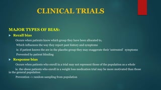 CLINICAL TRIALS
MAJOR TYPES OF BIAS:
 Recall bias
Occurs when patients know which group they have been allocated to,
Which influences the way they report past history and symptoms
ie. if patient knows the are in the placebo group they may exaggerate their ‘untreated’ symptoms
Prevented by patient blinding
 Response bias
Occurs when patients who enroll in a trial may not represent those of the population as a whole
ie. the obese patients who enroll in a weight loss medication trial may be more motivated than those
in the general population
Prevention -> random sampling from population
 