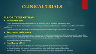 CLINICAL TRIALS
MAJOR TYPES OF BIAS:
 Publication bias
Occurs because negative studies less likely to be submitted and/or published than positive ones
prevented by clinical trials registries and ensuring all well conducted studies are submitted and published (should be
mandatory)
in meta-analysis, the possibility of absent negative studies should be sought for by funnel plot analysis
 Regression to the mean
Occurs when random effects may cause a rare, extreme variation on a measurement if the measurement is repeated, the
likelihood is that the measurement will be less extreme thus, if a treatment had been given after the first measurement, it would
erroneously appear, on the basis of the second measurement, that it had had an effect
prevented by having a control group
 Hawthorne effect
Occurs when the process of studying and following up patients itself influences the outcome
ie. chronic headache may improve in patients who are being studied and regularly followed up
prevented by having a control group and masking the intention of study from patients and observers
 