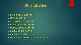 Biostatistics
 STANDARD DEVIATION
 HOW TO USE SD
 PROBABILITY: (P value)
 CONFIDENCE INTERVAL
 ODDS AND ODDS RATIO
 RISK AND RISK RATIO
 CALCULATE NNT
 HOW TO INTERPRET A CLINICAL TRIAL
 