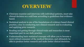 OVERVIEW
 Clinicians examine and intervene with individual patients, must take
clinical decision on a sold base according to guidelines that evidence-
based.
 Statistical analysis is one of the foundations of evidence-based clinical
practice, a key in conducting new clinical research and in evaluating
and applying prior research.
 Reading and getting through clinical trials and researches is most
important part in our daily practice.
 Understanding basic statistical concepts will allow you to become a
more critical consumer of the medical literature, and ultimately be
able to produce better research and make better clinical decisions.
 