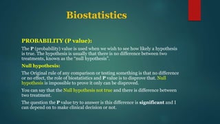 Biostatistics
PROBABILITY (P value):
The P (probability) value is used when we wish to see how likely a hypothesis
is true. The hypothesis is usually that there is no difference between two
treatments, known as the “null hypothesis”.
Null hypothesis:
The Original rule of any comparison or testing something is that no difference
or no effect, the role of biostatistics and P value is to disprove that. Null
hypothesis is impossible to prove it only can be disproved.
You can say that the Null hypothesis not true and there is difference between
two treatment.
The question the P value try to answer is this difference is significant and I
can depend on to make clinical decision or not.
 