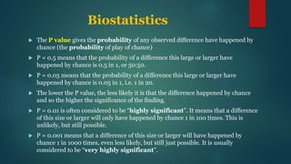 Biostatistics
 The P value gives the probability of any observed difference have happened by
chance (the probability of play of chance)
 P = 0.5 means that the probability of a difference this large or larger have
happened by chance is 0.5 in 1, or 50:50.
 P = 0.05 means that the probability of a difference this large or larger have
happened by chance is 0.05 in 1, i.e. 1 in 20.
 The lower the P value, the less likely it is that the difference happened by chance
and so the higher the significance of the finding.
 P = 0.01 is often considered to be “highly significant”. It means that a difference
of this size or larger will only have happened by chance 1 in 100 times. This is
unlikely, but still possible.
 P = 0.001 means that a difference of this size or larger will have happened by
chance 1 in 1000 times, even less likely, but still just possible. It is usually
considered to be “very highly significant”.
 