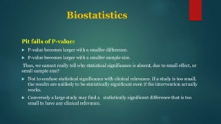 Biostatistics
Pit falls of P-value:
 P-value becomes larger with a smaller difference.
 P-value becomes larger with a smaller sample size.
Thus, we cannot really tell why statistical significance is absent, due to small effect, or
small sample size?
 Not to confuse statistical significance with clinical relevance. If a study is too small,
the results are unlikely to be statistically significant even if the intervention actually
works.
 Conversely a large study may find a statistically significant difference that is too
small to have any clinical relevance.
 