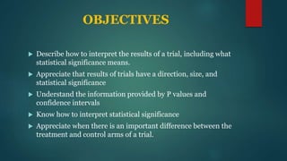 OBJECTIVES
 Describe how to interpret the results of a trial, including what
statistical significance means.
 Appreciate that results of trials have a direction, size, and
statistical significance
 Understand the information provided by P values and
confidence intervals
 Know how to interpret statistical significance
 Appreciate when there is an important difference between the
treatment and control arms of a trial.
 