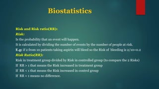 Biostatistics
Risk and Risk ratio(RR):
Risk:
Is the probability that an event will happen.
It is calculated by dividing the number of events by the number of people at risk.
E.g: if 2 from 10 patients taking aspirin will bleed so the Risk of bleeding is 2/10=0.2
Risk Ratio(RR):
Risk in treatment group divided by Risk in controlled group (to compare the 2 Risks)
If RR > 1 that means the Risk increased in treatment group
If RR < 1 that means the Risk increased in control group
If RR = 1 means no difference.
 