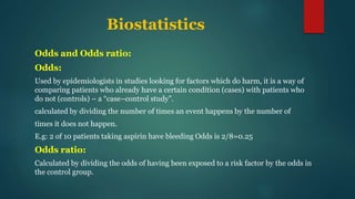 Biostatistics
Odds and Odds ratio:
Odds:
Used by epidemiologists in studies looking for factors which do harm, it is a way of
comparing patients who already have a certain condition (cases) with patients who
do not (controls) – a “case–control study”.
calculated by dividing the number of times an event happens by the number of
times it does not happen.
E.g: 2 of 10 patients taking aspirin have bleeding Odds is 2/8=0.25
Odds ratio:
Calculated by dividing the odds of having been exposed to a risk factor by the odds in
the control group.
 