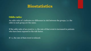 Biostatistics
Odds ratio:
An odds ratio of 1 indicates no difference in risk between the groups, i.e. the
odds in each group are the same.
If the odds ratio of an event is >1, the rate of that event is increased in patients
who have been exposed to the risk factor.
If <1, the rate of that event is reduced.
 