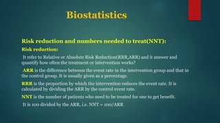 Biostatistics
Risk reduction and numbers needed to treat(NNT):
Risk reduction:
It refer to Relative or Absolute Risk Reduction(RRR,ARR) and it answer and
quantify how often the treatment or intervention works?
ARR is the difference between the event rate in the intervention group and that in
the control group. It is usually given as a percentage.
RRR is the proportion by which the intervention reduces the event rate. It is
calculated by dividing the ARR by the control event rate.
NNT is the number of patients who need to be treated for one to get benefit.
It is 100 divided by the ARR, i.e. NNT = 100/ARR
 