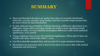 SUMMARY
 Mean and Standard deviation are useful when data are normally distributed,
otherwise, you may consider using Median and Inter-quartile range because they
are more robust for data distribution.
 P-value indicates the probability of falsely detecting a difference when there is no
difference. Larger effect and larger sample size leads to more significant result
(smaller p-value). So even clinically meaningless difference could reach statistical
significance, so be careful.
 Using confidence interval can refer statistical significance. When 95% CI does not
include null value, which links with P < 0.05.
 Use SD to describe sampled data, and use 95% CI to make statistical inference.
 Biostatistics are important topic to learn if you keen to be up-to-date with medical
researches and literatures
 