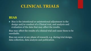CLINICAL TRIALS
BIAS
 Bias is the intentional or unintentional adjustment in the
design and/or conduct of a Clinical trial, and analysis and
evaluation of the data that may affect the results.
Bias may affect the results of a clinical trial and cause them to be
unreliable.
Bias can occur at any phase of research, e.g. during trial design,
data collection, data analysis and publication.
 