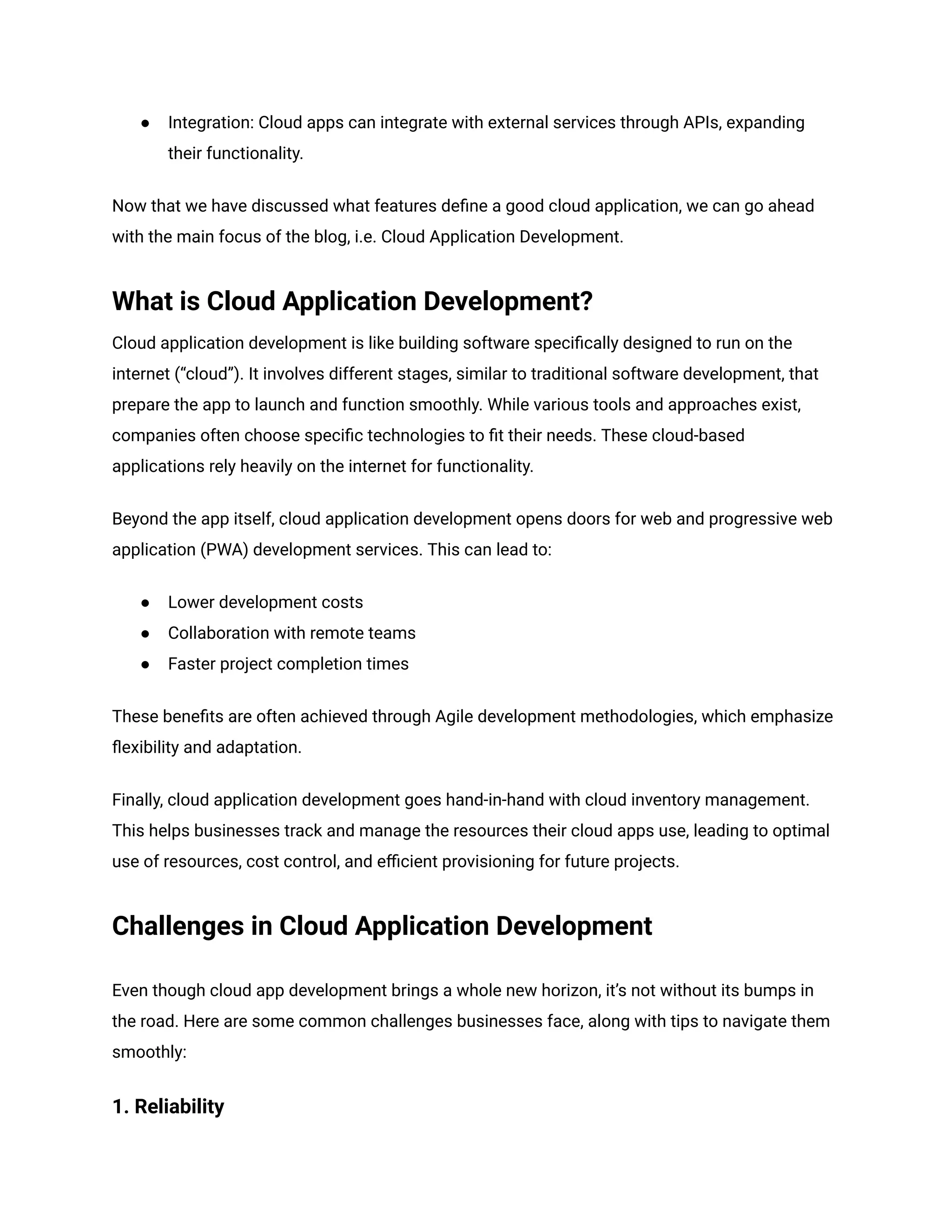 ● Integration: Cloud apps can integrate with external services through APIs, expanding
their functionality.
Now that we have discussed what features define a good cloud application, we can go ahead
with the main focus of the blog, i.e. Cloud Application Development.
What is Cloud Application Development?
Cloud application development is like building software specifically designed to run on the
internet (“cloud”). It involves different stages, similar to traditional software development, that
prepare the app to launch and function smoothly. While various tools and approaches exist,
companies often choose specific technologies to fit their needs. These cloud-based
applications rely heavily on the internet for functionality.
Beyond the app itself, cloud application development opens doors for web and progressive web
application (PWA) development services. This can lead to:
● Lower development costs
● Collaboration with remote teams
● Faster project completion times
These benefits are often achieved through Agile development methodologies, which emphasize
flexibility and adaptation.
Finally, cloud application development goes hand-in-hand with cloud inventory management.
This helps businesses track and manage the resources their cloud apps use, leading to optimal
use of resources, cost control, and efficient provisioning for future projects.
Challenges in Cloud Application Development
Even though cloud app development brings a whole new horizon, it’s not without its bumps in
the road. Here are some common challenges businesses face, along with tips to navigate them
smoothly:
1. Reliability
 