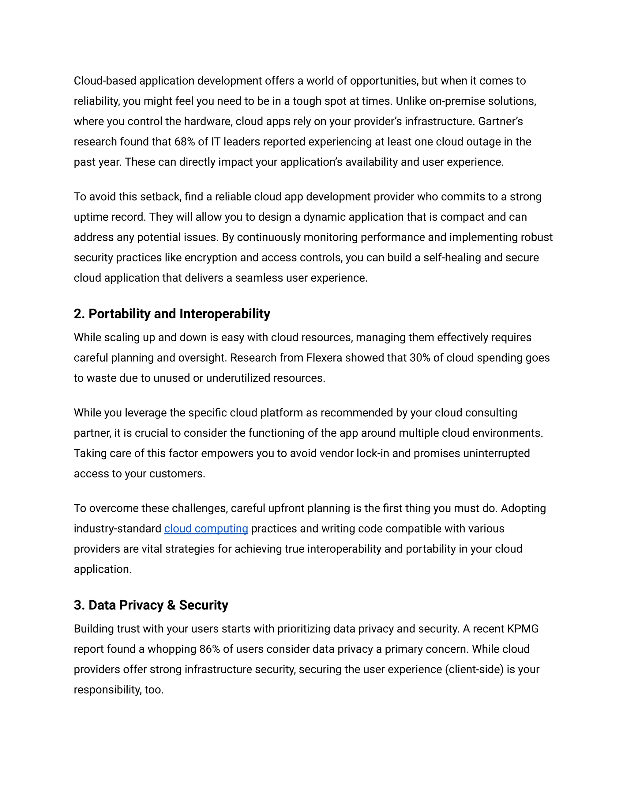Cloud-based application development offers a world of opportunities, but when it comes to
reliability, you might feel you need to be in a tough spot at times. Unlike on-premise solutions,
where you control the hardware, cloud apps rely on your provider’s infrastructure. Gartner’s
research found that 68% of IT leaders reported experiencing at least one cloud outage in the
past year. These can directly impact your application’s availability and user experience.
To avoid this setback, find a reliable cloud app development provider who commits to a strong
uptime record. They will allow you to design a dynamic application that is compact and can
address any potential issues. By continuously monitoring performance and implementing robust
security practices like encryption and access controls, you can build a self-healing and secure
cloud application that delivers a seamless user experience.
2. Portability and Interoperability
While scaling up and down is easy with cloud resources, managing them effectively requires
careful planning and oversight. Research from Flexera showed that 30% of cloud spending goes
to waste due to unused or underutilized resources.
While you leverage the specific cloud platform as recommended by your cloud consulting
partner, it is crucial to consider the functioning of the app around multiple cloud environments.
Taking care of this factor empowers you to avoid vendor lock-in and promises uninterrupted
access to your customers.
To overcome these challenges, careful upfront planning is the first thing you must do. Adopting
industry-standard cloud computing practices and writing code compatible with various
providers are vital strategies for achieving true interoperability and portability in your cloud
application.
3. Data Privacy & Security
Building trust with your users starts with prioritizing data privacy and security. A recent KPMG
report found a whopping 86% of users consider data privacy a primary concern. While cloud
providers offer strong infrastructure security, securing the user experience (client-side) is your
responsibility, too.
 