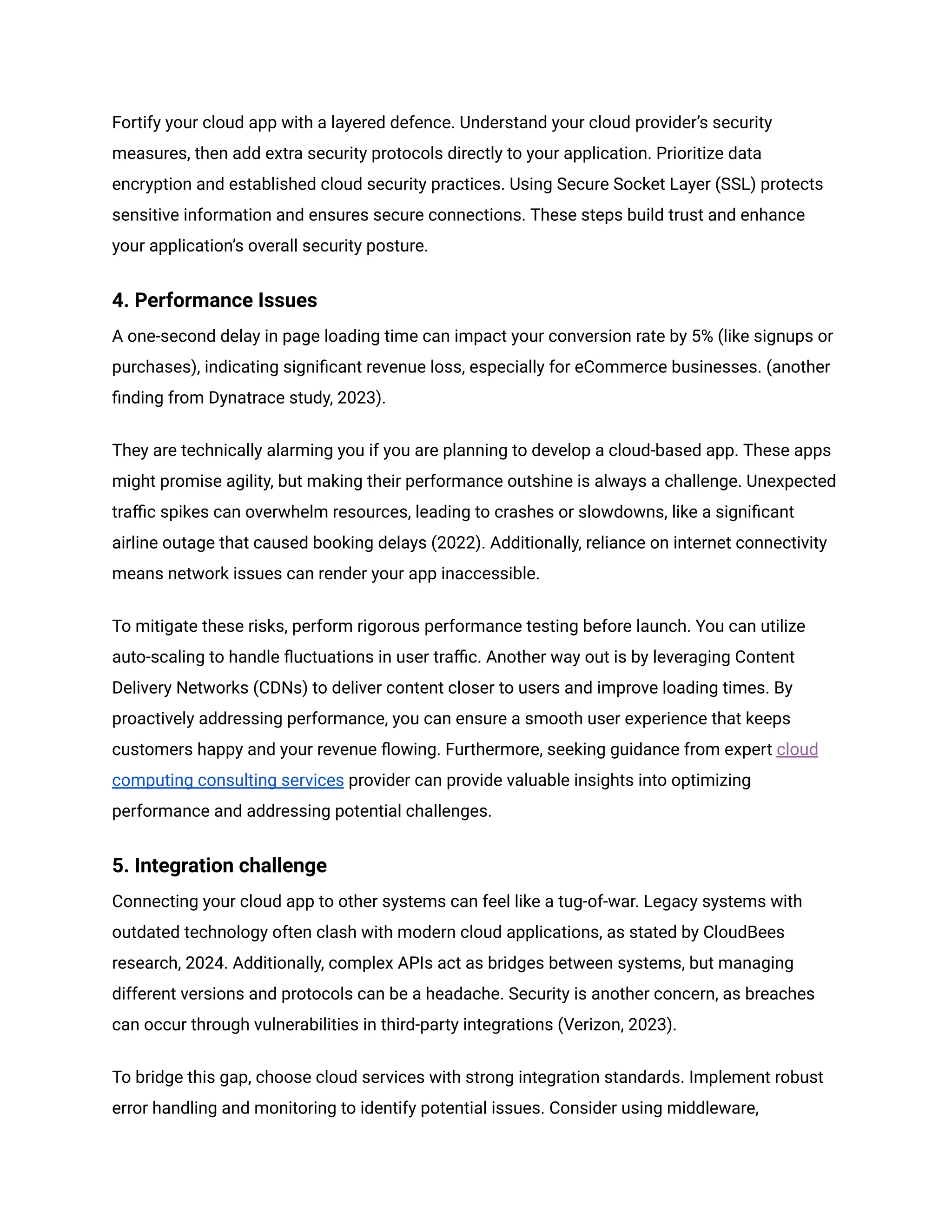 Fortify your cloud app with a layered defence. Understand your cloud provider’s security
measures, then add extra security protocols directly to your application. Prioritize data
encryption and established cloud security practices. Using Secure Socket Layer (SSL) protects
sensitive information and ensures secure connections. These steps build trust and enhance
your application’s overall security posture.
4. Performance Issues
A one-second delay in page loading time can impact your conversion rate by 5% (like signups or
purchases), indicating significant revenue loss, especially for eCommerce businesses. (another
finding from Dynatrace study, 2023).
They are technically alarming you if you are planning to develop a cloud-based app. These apps
might promise agility, but making their performance outshine is always a challenge. Unexpected
traffic spikes can overwhelm resources, leading to crashes or slowdowns, like a significant
airline outage that caused booking delays (2022). Additionally, reliance on internet connectivity
means network issues can render your app inaccessible.
To mitigate these risks, perform rigorous performance testing before launch. You can utilize
auto-scaling to handle fluctuations in user traffic. Another way out is by leveraging Content
Delivery Networks (CDNs) to deliver content closer to users and improve loading times. By
proactively addressing performance, you can ensure a smooth user experience that keeps
customers happy and your revenue flowing. Furthermore, seeking guidance from expert cloud
computing consulting services provider can provide valuable insights into optimizing
performance and addressing potential challenges.
5. Integration challenge
Connecting your cloud app to other systems can feel like a tug-of-war. Legacy systems with
outdated technology often clash with modern cloud applications, as stated by CloudBees
research, 2024. Additionally, complex APIs act as bridges between systems, but managing
different versions and protocols can be a headache. Security is another concern, as breaches
can occur through vulnerabilities in third-party integrations (Verizon, 2023).
To bridge this gap, choose cloud services with strong integration standards. Implement robust
error handling and monitoring to identify potential issues. Consider using middleware,
 