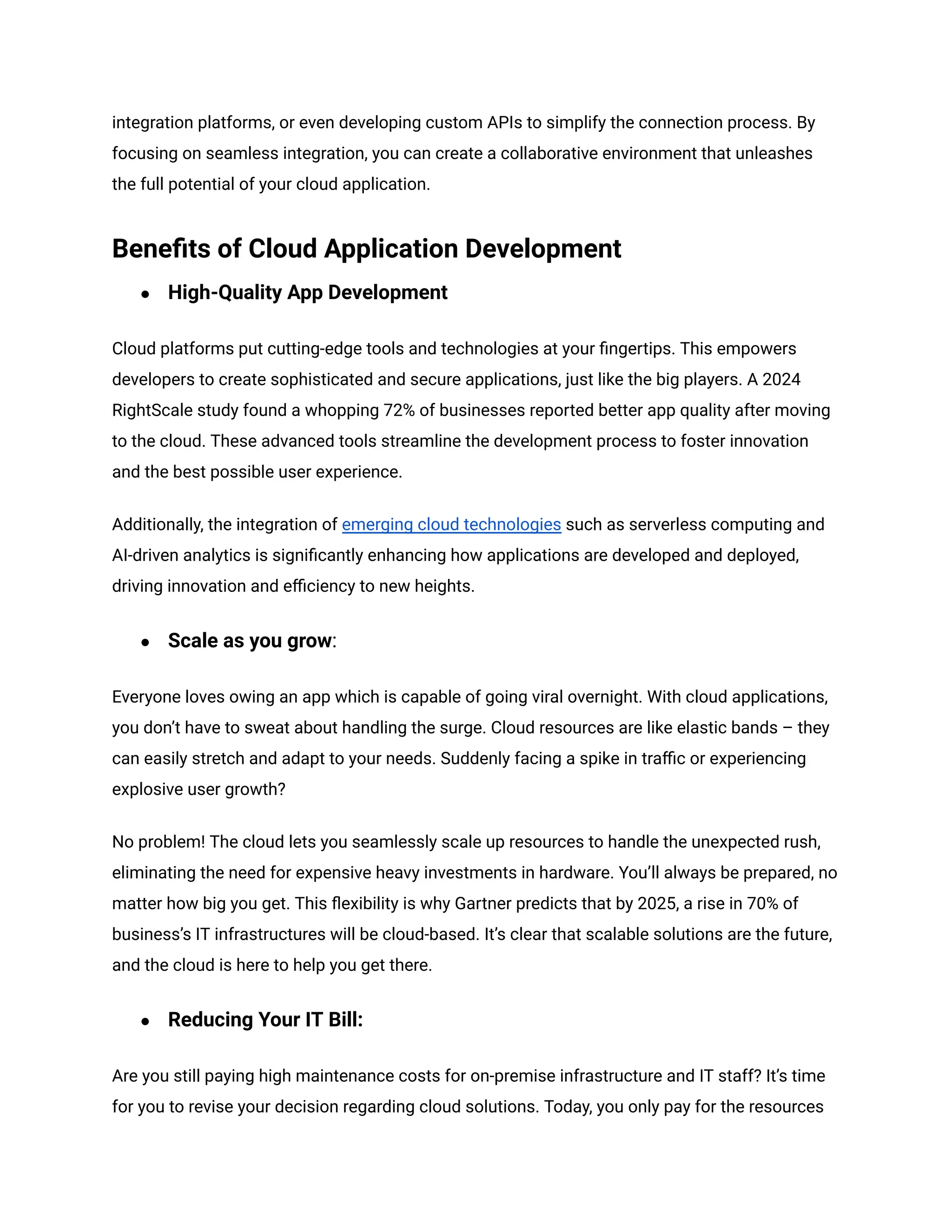 integration platforms, or even developing custom APIs to simplify the connection process. By
focusing on seamless integration, you can create a collaborative environment that unleashes
the full potential of your cloud application.
Benefits of Cloud Application Development
● High-Quality App Development
Cloud platforms put cutting-edge tools and technologies at your fingertips. This empowers
developers to create sophisticated and secure applications, just like the big players. A 2024
RightScale study found a whopping 72% of businesses reported better app quality after moving
to the cloud. These advanced tools streamline the development process to foster innovation
and the best possible user experience.
Additionally, the integration of emerging cloud technologies such as serverless computing and
AI-driven analytics is significantly enhancing how applications are developed and deployed,
driving innovation and efficiency to new heights.
● Scale as you grow:
Everyone loves owing an app which is capable of going viral overnight. With cloud applications,
you don’t have to sweat about handling the surge. Cloud resources are like elastic bands – they
can easily stretch and adapt to your needs. Suddenly facing a spike in traffic or experiencing
explosive user growth?
No problem! The cloud lets you seamlessly scale up resources to handle the unexpected rush,
eliminating the need for expensive heavy investments in hardware. You’ll always be prepared, no
matter how big you get. This flexibility is why Gartner predicts that by 2025, a rise in 70% of
business’s IT infrastructures will be cloud-based. It’s clear that scalable solutions are the future,
and the cloud is here to help you get there.
● Reducing Your IT Bill:
Are you still paying high maintenance costs for on-premise infrastructure and IT staff? It’s time
for you to revise your decision regarding cloud solutions. Today, you only pay for the resources
 