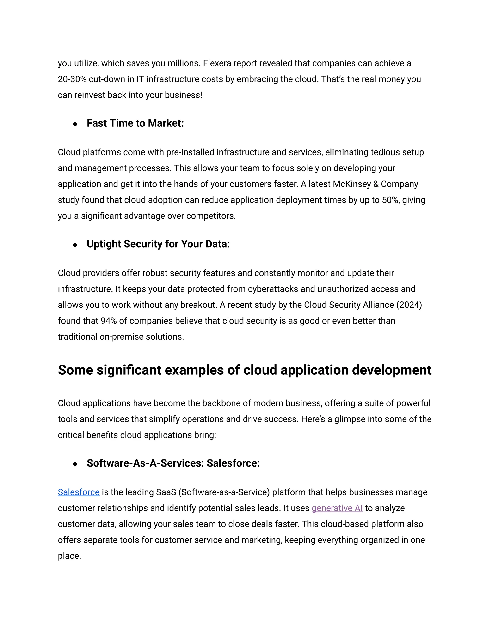 you utilize, which saves you millions. Flexera report revealed that companies can achieve a
20-30% cut-down in IT infrastructure costs by embracing the cloud. That’s the real money you
can reinvest back into your business!
● Fast Time to Market:
Cloud platforms come with pre-installed infrastructure and services, eliminating tedious setup
and management processes. This allows your team to focus solely on developing your
application and get it into the hands of your customers faster. A latest McKinsey & Company
study found that cloud adoption can reduce application deployment times by up to 50%, giving
you a significant advantage over competitors.
● Uptight Security for Your Data:
Cloud providers offer robust security features and constantly monitor and update their
infrastructure. It keeps your data protected from cyberattacks and unauthorized access and
allows you to work without any breakout. A recent study by the Cloud Security Alliance (2024)
found that 94% of companies believe that cloud security is as good or even better than
traditional on-premise solutions.
Some significant examples of cloud application development
Cloud applications have become the backbone of modern business, offering a suite of powerful
tools and services that simplify operations and drive success. Here’s a glimpse into some of the
critical benefits cloud applications bring:
● Software-As-A-Services: Salesforce:
Salesforce is the leading SaaS (Software-as-a-Service) platform that helps businesses manage
customer relationships and identify potential sales leads. It uses generative AI to analyze
customer data, allowing your sales team to close deals faster. This cloud-based platform also
offers separate tools for customer service and marketing, keeping everything organized in one
place.
 