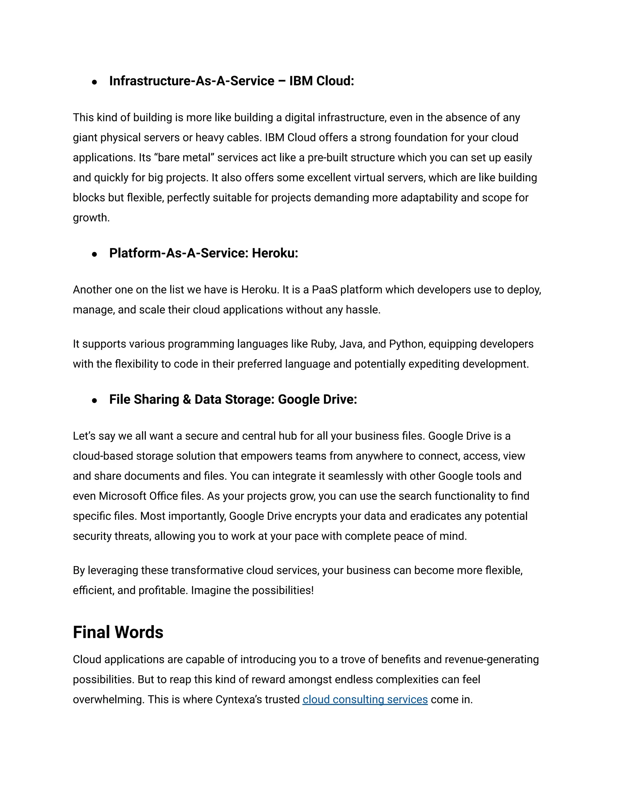 ● Infrastructure-As-A-Service – IBM Cloud:
This kind of building is more like building a digital infrastructure, even in the absence of any
giant physical servers or heavy cables. IBM Cloud offers a strong foundation for your cloud
applications. Its “bare metal” services act like a pre-built structure which you can set up easily
and quickly for big projects. It also offers some excellent virtual servers, which are like building
blocks but flexible, perfectly suitable for projects demanding more adaptability and scope for
growth.
● Platform-As-A-Service: Heroku:
Another one on the list we have is Heroku. It is a PaaS platform which developers use to deploy,
manage, and scale their cloud applications without any hassle.
It supports various programming languages like Ruby, Java, and Python, equipping developers
with the flexibility to code in their preferred language and potentially expediting development.
● File Sharing & Data Storage: Google Drive:
Let’s say we all want a secure and central hub for all your business files. Google Drive is a
cloud-based storage solution that empowers teams from anywhere to connect, access, view
and share documents and files. You can integrate it seamlessly with other Google tools and
even Microsoft Office files. As your projects grow, you can use the search functionality to find
specific files. Most importantly, Google Drive encrypts your data and eradicates any potential
security threats, allowing you to work at your pace with complete peace of mind.
By leveraging these transformative cloud services, your business can become more flexible,
efficient, and profitable. Imagine the possibilities!
Final Words
Cloud applications are capable of introducing you to a trove of benefits and revenue-generating
possibilities. But to reap this kind of reward amongst endless complexities can feel
overwhelming. This is where Cyntexa’s trusted cloud consulting services come in.
 